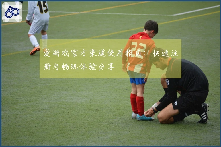 爱游戏官方渠道使用指南：快速注册与畅玩体验分享