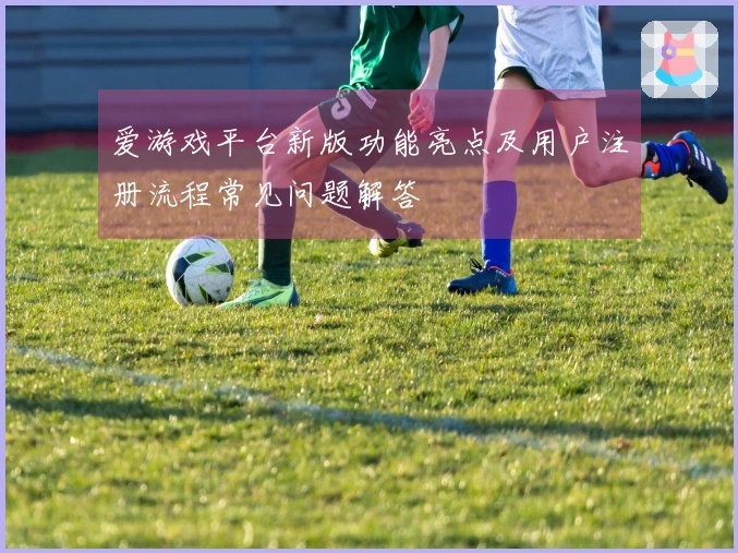 爱游戏平台新版功能亮点及用户注册流程常见问题解答